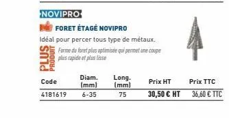 novipro  produi  diam. long.  (mm)  code 4181619 6-35  (mm) 75  foret étagé novipro  idéal pour percer tous type de métaux.  forme du foret plus optimisée qui permet une coupe  plus rapide et plus lis