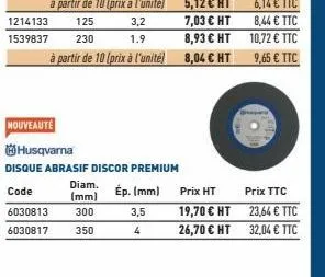 1214133  1539837  nouveauté  3,2  1.9  husqvarna  disque abrasif discor premium  ép. (mm)  diam. code (mm) 6030813 300 350 6030817  3,5  4  prix ht  19,70 € ht  26,70 € ht  prix ttc  23,64 € ttc  32,0