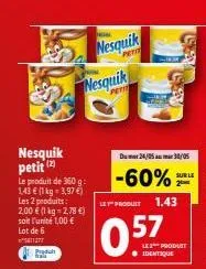 nesquik petit (2)  le produit de 360 g: 143 € (1 kg = 3,97 €) les 2 produits: 2,00 € (1 kg = 2,78 €) soit l'unité 1,00 € lot de 6 11277  nesquik  petit  nesquik  du 24/05 30/05  -60%  let" produit  0.