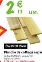 29  13  le ml  épaisseur 25mm planche de coffrage sapin section 25x150mm longueur 3m la planche (29916) 213€ le ml, soit 6,40€ la planche 