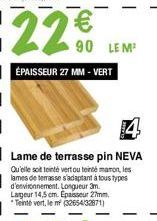22 €  ÉPAISSEUR 27 MM - VERT  90 LEM²  Lame de terrasse pin NEVA  Qu'elle soit teinté vert ou tenté maron, les lames de terrasse s'adaptant à tous types d'environnement. Longueur 3m. Largeur 14,5 cm. 