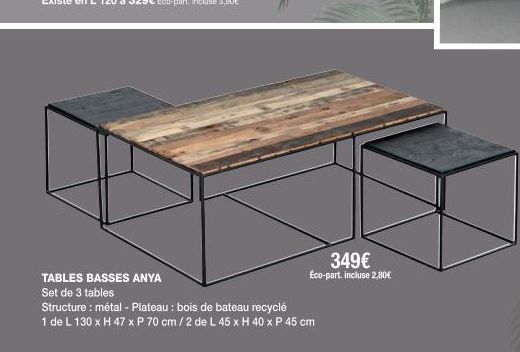 TABLES BASSES ANYA  Set de 3 tables  Structure : métal - Plateau : bois de bateau recyclé  1 de L 130 x H 47 x P 70 cm / 2 de L 45 x H 40 x P 45 cm  349€  Eco-part. incluse 2,80€ 
