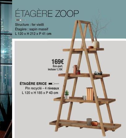 ÉTAGÈRE ZOOP  Structure: fer vieilli Étagère: sapin massif L 120 x H 212 x P 41 cm  ÉTAGÈRE ERICE  169€ Éco-part. incluse 1,15€  Pin recyclé - 4 niveaux  L 120 x H 185 x P 43 cm 