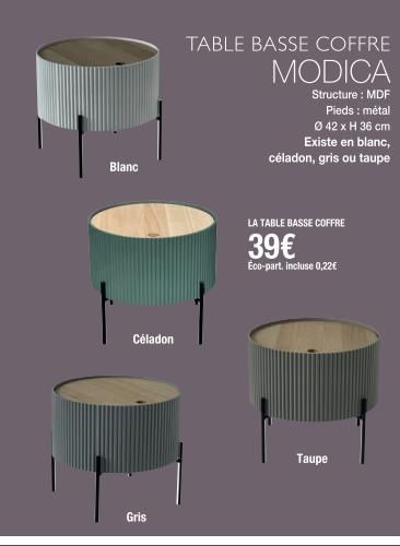 Blanc  Céladon  Gris  TABLE BASSE COFFRE MODICA  Structure : MDF Pieds : métal Ø 42 x H 36 cm Existe en blanc, céladon, gris ou taupe  LA TABLE BASSE COFFRE  39€  Éco-part. incluse 0,22€  Taupe  