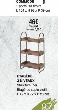 COMMODE  1 porte, 13 tiroirs  L 104 x H 98 x P 39 cm  46€  Éco-part. incluse 0,32€  ÉTAGÈRE 3 NIVEAUX Structure: fer  Étagères sapin vieilli  L 42 x H 72 x P 23 cm 