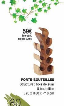 59€ Éco-part. incluse 0,56€  80  PORTE-BOUTEILLES Structure : bois de suar  8 bouteilles L26 x H68 x P18 cm 