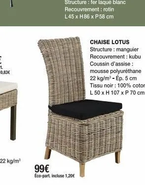 99€  éco-part. incluse 1,20€  chaise lotus structure: manguier recouvrement: kubu coussin d'assise: mousse polyuréthane 22 kg/m³ - ép. 5 cm tissu noir : 100% coton l 50 x h 107 x p 70 cm 