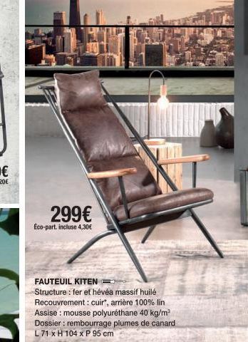 299€  Éco-part. incluse 4,30€  FAUTEUIL KITEN=  Structure: fer et hévéa massif huilé Recouvrement: cuir", arrière 100% lin Assise : mousse polyuréthane 40 kg/m³ Dossier : rembourrage plumes de canard 