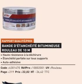 Rep  TANCHÉITÉ BITUMINEU  RAPPORT QUALITÉ/PRIX  BANDE D'ÉTANCHÉITÉ BITUMINEUSE ROULEAU DE 10 M  • Haute résistance à la déchirure Étanchéité parfaite sur tous supports • Auto-adhésive  Code : 6301470 