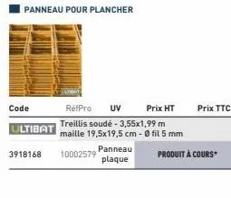 code  ultibat  panneau pour plancher  3918168 10002579  panneau plaque  réfpro uv prix ht  treillis soudé - 3,55x1,99 m  maille 19,5x19,5 cm -0 fil 5 mm  prix ttc  produit à cours 