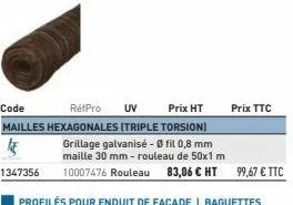 code  refpro uv  prix ht  mailles hexagonales (triple torsion)  45  grillage galvanisé - 0 fil 0,8 mm maille 30 mm - rouleau de 50x1.m  1347356  10007476 rouleau 83,06 € ht 99,67 € ttc  prix ttc 