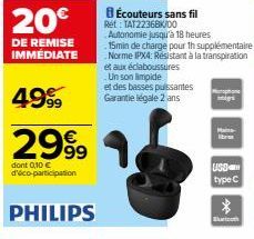 20€  DE REMISE IMMÉDIATE  4999  2999  dont 0,10 € d'éco-participation  PHILIPS  8 Écouteurs sans fil Ref: TAT22368K/00 Autonomie jusqu'à 18 heures  15min de charge pourth supplémentaire Norme IPX4: Ré