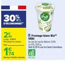 30%  d'économies  209  lekg: 4,98 €  prix payé en caisse  soit  194  remise fidité déduite  8 fromage blanc bio™ vrai  vrai  au lait de vache nature 3,6%  ou 0%, 500 g  soit 0,75 € sur la carte carref