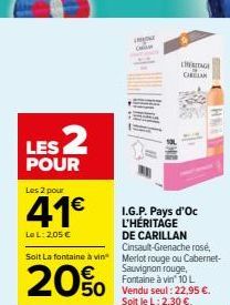 LES 2  POUR  Les 2 pour  41€  Le L: 205 €  I.G.P. Pays d'Oc L'HÉRITAGE DE CARILLAN Cinsault-Grenache rosé,  20%  Soit La fontaine à vin Merlot rouge ou Cabernet-Sauvignon rouge, Fontaine à vin 10 L  5