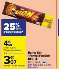 clion  25%  d'économies  409  lokg: 8,85 € prix paye en caisse  soit  € 07  remise fidélité déduite  s  barres lion <<format familial>> nestlé  par 11, 462 g.  soit 1,02 € sur la carte carrefour. 