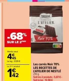 -68%  sur le 2 me  vendu saul  45  le kg: 2119 €  le 2 produit  142  nestle  s  l'atelier.  noir 70%  les carrés noir 70% les recettes de l'atelier de nestlé 210 g  soit les 2 produits: 5,87 € - soit 