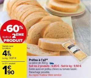 -60%  sur le 2ème  produit  vendu seul la pièce  49  le kg: 13,57 €  le 2 produt  1€  préfou à l'ail  la pièce de 350 g  soit les 2 produits: 6,65 € - soit le kg: 9,50 € existe aussi en préfou chèvre 