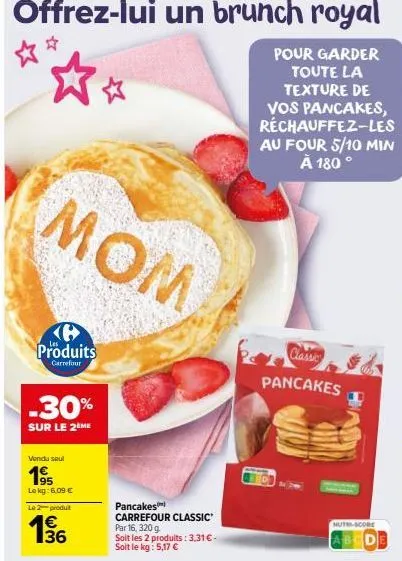 mom  6 produits  carrefour  -30%  sur le 2ème  vendu seul  195  le kg: 6,09 €  le 2 produit  136  1€  pancakes carrefour classic  par 16, 320 g soit les 2 produits: 3,31 € - soit le kg: 5,17 €  pour g