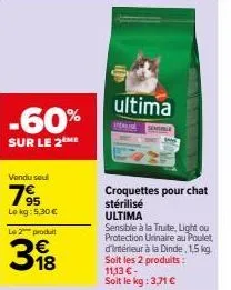 -60%  sur le 2 me  vendu seul  795  lokg: 5,30 €  le 2 produit  318  ultima  croquettes pour chat  stérilisé  ultima  sensible à la truite, light ou protection urinaire au poulet, d'intérieur à la din