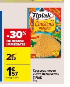 -30%  DE REMISE IMMEDIATE  225  157  Le kg: 1,57 €  kg  Tipiak Couscous  moyen  OFFRE  DECOUVERTE  Couscous moyen  «Offre Découverte>>  TIPIAK 1 kg. 