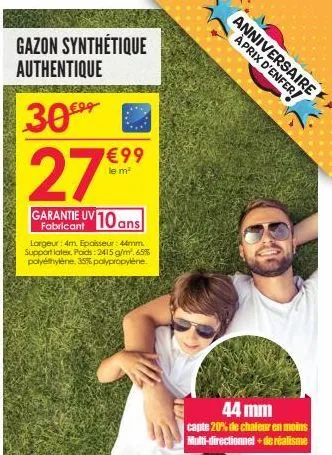 gazon synthétique authentique  30€⁹⁹  27  garantie uv 10 ans  €99  le m²  largeur: 4m. epaisseur: 44mm support latex, poids: 2415 g/m².65% polyéthylène, 35% polypropylène.  anniversaire aprix d'enfer 