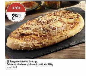 la pièce  2€70  d fougasse lardons fromage  existe en plusieurs parfums à partir de 340g le kg: 6643 