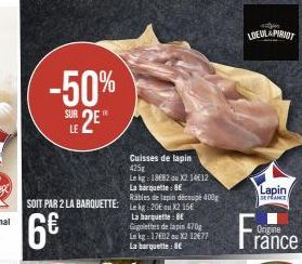 -50%  SUR  LE 2E*  C11.5  6€  SOIT PAR 2 LA BARQUETTE: Lk 20X215  Cuisses de lapin 425g  Le kg: 1882 ou X2 1412  La barquelle: BE  Rables de lapin découpé 400g  La barquette: BE Gigolettes de lapin 47