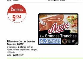 2 OFFERTES  5634  6 tranches + 2 offertes (220 g) Autres variétés disponibles à des prix différents Lekg: 1224627  Jambon Cru Les Grandes 6.2TRANCHES  OFFERTES  Tranches AOSTE  Aoste  Les Grandes Tran