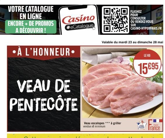 VOTRE CATALOGUE EN LIGNE ENCORE + DE PROMOS A DÉCOUVRIR !  •À L'HONNEUR.  Casino #eCatalogue  VEAU DE PENTECOTE  Veau escalopes *** à griller vendue x8 minimum  Valable du mardi 23 au dimanche 28 mai 