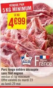 vendue par  5 kg minimum  lekg  4699  les  porc longe entière découpée sans filet mignon vendue x5 kg minimum offre valable du mardi 23  au lundi 29 mai  origine rance 