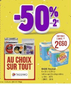 TASSIMO  TASSIMO  AU CHOIX SUR TOUT  TASSIMO  TASSIMO  SUDIO  SUDJUR  SOIT PAR 2 L'UNITE:  2€60  Oasis  OASIS Tropical 6x 33 cl (1,98 L) Autres varietes disponibles Le litre 1€75 L'UNITE: 3€46 