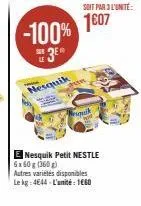 -100%  3e%  nesquik  soit par 3 l'unité:  1607  niquaik  e nesquik petit nestle 6x60g (360g)  autres variétés disponibles le kg 4644 l'unité: 1660 