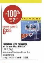 sur  le  -100%  2e  maxi pack xeb  soit par 2 l'unité: finish 6€35  power  tablettes lave vaisselle all in one max finish x68 (1,2 kg)  autres variétés disponibles à des prix différents  lekg: 1058-l'