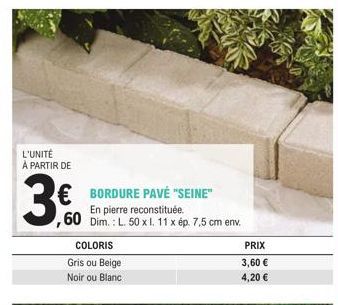 L'UNITÉ À PARTIR DE  3.0  € BORDURE PAVÉ "SEINE" En pierre reconstituée. ,60 Dim.: L. 50 x 1. 11 x ép. 7,5 cm env.  COLORIS  Gris ou Beige Noir ou Blanc  PRIX  3,60 € 4,20 € 