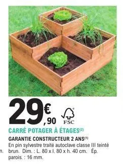 29€0  ,90 fsc  carré potager à étages) garantie constructeur 2 ans en pin sylvestre traité autoclave classe iii teinté brun. dim.: l. 80 x 1. 80 x h. 40 cm. ép parois. : 16 mm. 