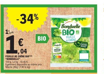 170  1€  -34%  1.04  BIO  FEUILLE DE CHÊNE "BONDUELLE" 100 g. Le kg 10,40 € Egalement disponible au même prix Mache (80g) (13€ le kg)  BIO  Bonduelle  100g  Bonduelle  BIO  FEUILLE DE CHENE  PRO  PLAS