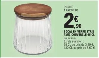 l'unité à partir de  1,90  bocal en verre strie avec couvercle 65 cl en acacia.  existe aussi en:  95 cl au prix de 3,20 €.  130 cl au prix de 3,50 €. 