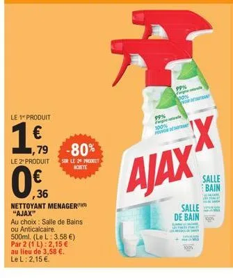le 1" produit  1€,  1,79 -80%  le 2 produit sur le 20 produit achete  ,36  nettoyant menager "ajax"  au choix: salle de bains ou anticalcaire.  500ml. (le l: 3.58 €)  par 2 (1 l): 2,15 €  au lieu de 3