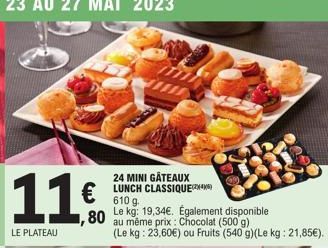 11€  ,80  LE PLATEAU  24 MINI GÂTEAUX LUNCH CLASSIQUE 610 g.  Le kg: 19,34€. Également disponible  au même prix : Chocolat (500 g)  (Le kg: 23,60€) ou Fruits (540 g)(Le kg: 21,85€). 