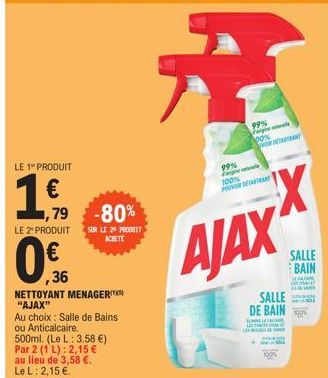 LE 1" PRODUIT  1€,  1,79 -80%  LE 2 PRODUIT SUR LE 20 PRODUIT ACHETE  ,36  NETTOYANT MENAGER "AJAX"  Au choix: Salle de Bains ou Anticalcaire.  500ml. (Le L: 3.58 €)  Par 2 (1 L): 2,15 €  au lieu de 3