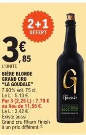 3  2+1  offert  € ,85  l'unité bière blonde grand cru "la goudale" 7.90% vol. 75 cl.  le l: 5,13 €. par 3 (2,25 l): 7,70 €  au lieu de 11,55 €.  le l: 3,42 €.  existe aussi : grand cru rhum finish à u