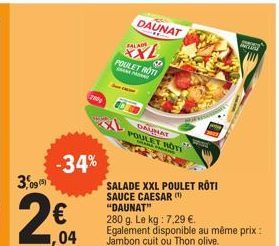 3,095  2€  -34%  1,04  200  SALAD  69  POULET ROTI  SALADE XXL POULET RÔTI SAUCE CAESAR (¹) "DAUNAT"  280 g. Le kg : 7,29 €. Egalement disponible au même prix : Jambon cuit ou Thon olive.  DAUNAT  DAU