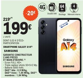 -20€  219€  199€  L'UNITÉ  DONT 0,02 € D'ÉCO-PARTICIPATION  SMARTPHONE GALAXY A14  SAMSUNG  GARANTIE CONSTRUCTEUR  2 ANS PIÈCES  ET MAIN-D'OEUVRE.(¹)  Ecran FULL HD+.  Triple capteur photo 50+5+2 Mp. 