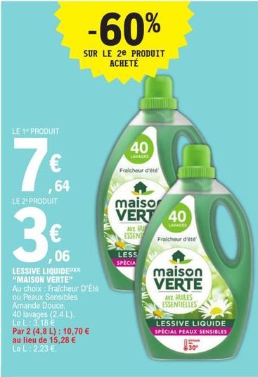 LE 1 PRODUIT  7€  64  LE 2" PRODUIT  ,06  LESSIVE LIQUIDE  "MAISON VERTE"  Au choix: Fraicheur D'Été  ou Peaux Sensibles  Amande Douce.  40 lavages (2,4 L). Le L: 3,18 € Par 2 (4,8 L): 10,70 € au lieu