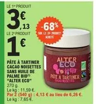 le 1" produit  3€  13 -68%  le 2" produit  1€  pâte à tartiner cacao noisettes sans huile de palme bio "alter eco"  270 9  le kg: 11,59 €.  sur le 2 product achite  par 2 (540 g): 4,13 € au lieu de 6,