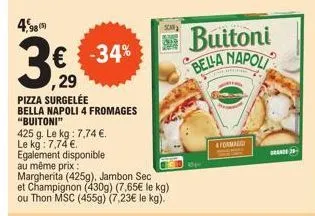 98 (1)  € -34%  29  pizza surgelée bella napoli 4 fromages  "buitoni"  425 g. le kg: 7,74 €. le kg: 7,74 €. egalement disponible au même prix: margherita (425g), jambon sec et champignon (430g) (7,65€