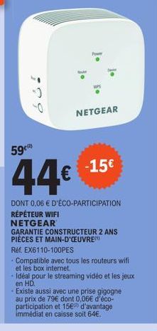 0  NETGEAR  59c  44€  DONT 0,06 € D'ÉCO-PARTICIPATION RÉPÉTEUR WIFI NETGEAR  GARANTIE CONSTRUCTEUR 2 ANS PIÈCES ET MAIN-D'OEUVRE  Réf. EX6110-100PES  -15€  Compatible avec tous les routeurs wifi et le