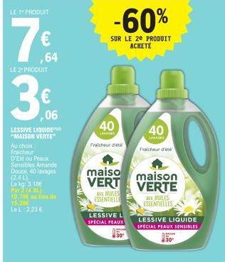 LE 1 PRODUIT  €  ,64  LE 2 PRODUIT  ,06  LESSIVE LIQUIDE  "MAISON VERTE" Au choix Fraicheur  D'Ete ou Peaux  Sensibles Amande Douce, 40 lavages (2.4L). Le kg 3.186 P(4.8L) 10.700 a eu de 15.2 Le L: 2.