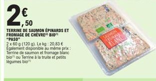 2€  50  TERRINE DE SAUMON ÉPINARDS ET FROMAGE DE CHÈVRE BIO "PASO"  2 x 60 g (120 g). Le kg: 20,83 €  Egalement disponible au même prix:  Terrine de saumon et fromage blanc  bio ou Terrine à la truite