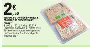2€  50  terrine de saumon épinards et fromage de chèvre bio "paso"  2 x 60 g (120 g). le kg: 20,83 €  egalement disponible au même prix:  terrine de saumon et fromage blanc  bio ou terrine à la truite